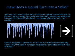 How Does a Liquid Turn Into a Solid?
Have you ever held a glass of water outside on a cold day, and looked down to
discover that your water has now formed some ice? Have you ever wondered
how an icicle is formed? Why does it only happen when it becomes cold
outside?
So what happened to the water? Is it still water or did it become something
else entirely? Once again, our object has become a completely different state
of matter!
 