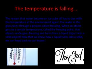 The temperature is falling…
The reason that water became an ice cube all has to due with
the temperature of the environment again! The water in the
glass went through a process called freezing. When an object
gets to a certain temperature, called the freezing point, that
objects undergoes freezing and turns from a liquid object into a
solid object! Now that we know how a liquid turns into a solid,
we can head back to our lesson!
 
