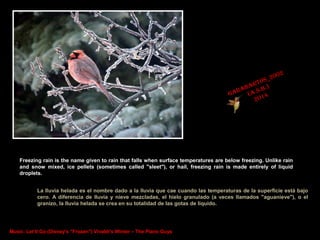 Freezing rain is the name given to rain that falls when surface temperatures are below freezing. Unlike rain
and snow mixed, ice pellets (sometimes called "sleet"), or hail, freezing rain is made entirely of liquid
droplets.
La lluvia helada es el nombre dado a la lluvia que cae cuando las temperaturas de la superficie está bajo
cero. A diferencia de lluvia y nieve mezcladas, el hielo granulado (a veces llamados "aguanieve"), o el
granizo, la lluvia helada se crea en su totalidad de las gotas de líquido.

Music: Let It Go (Disney's "Frozen") Vivaldi's Winter – The Piano Guys

 