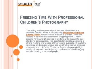 FREEZING TIME WITH PROFESSIONAL
CHILDREN'S PHOTOGRAPHY
  The ability to shoot sensational pictures of children is a
  wonderful talent. There is an amazing Woodlands children
  photographer that delivers exceptional pictures. They are
  located in convenient locations in shopping malls. These
  experts have a lot of practice in working with many different
  children's personalities. The spectacular results are due to a
  strong working knowledge of their young subjects. The artistry
  is original and creates unique pictures that preserve precious
  moments in a child's life. These professionals provide high-
  quality photos with terrific background scenes, vivid imagery
  and enchanting poses and props.
 