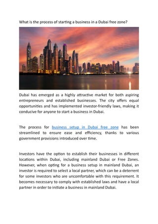 What is the process of star ng a business in a Dubai free zone?
Dubai has emerged as a highly a rac ve market for both aspiring
entrepreneurs and established businesses. The city oﬀers equal
opportuni es and has implemented investor-friendly laws, making it
conducive for anyone to start a business in Dubai.
The process for business setup in Dubai free zone has been
streamlined to ensure ease and eﬃciency, thanks to various
government provisions introduced over me.
Investors have the op on to establish their businesses in diﬀerent
loca ons within Dubai, including mainland Dubai or Free Zones.
However, when op ng for a business setup in mainland Dubai, an
investor is required to select a local partner, which can be a deterrent
for some investors who are uncomfortable with this requirement. It
becomes necessary to comply with established laws and have a local
partner in order to ini ate a business in mainland Dubai.
 