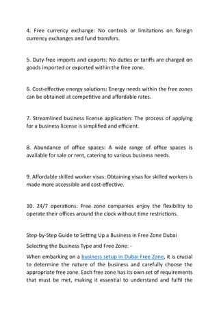 4. Free currency exchange: No controls or limita ons on foreign
currency exchanges and fund transfers.
5. Duty-free imports and exports: No du es or tariﬀs are charged on
goods imported or exported within the free zone.
6. Cost-eﬀec ve energy solu ons: Energy needs within the free zones
can be obtained at compe ve and aﬀordable rates.
7. Streamlined business license applica on: The process of applying
for a business license is simpliﬁed and eﬃcient.
8. Abundance of oﬃce spaces: A wide range of oﬃce spaces is
available for sale or rent, catering to various business needs.
9. Aﬀordable skilled worker visas: Obtaining visas for skilled workers is
made more accessible and cost-eﬀec ve.
10. 24/7 opera ons: Free zone companies enjoy the ﬂexibility to
operate their oﬃces around the clock without me restric ons.
Step-by-Step Guide to Se ng Up a Business in Free Zone Dubai
Selec ng the Business Type and Free Zone: -
When embarking on a business setup in Dubai Free Zone, it is crucial
to determine the nature of the business and carefully choose the
appropriate free zone. Each free zone has its own set of requirements
that must be met, making it essen al to understand and fulﬁl the
 