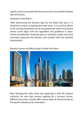 speciﬁc criteria associated with the chosen free zone and the intended
type of business.
Choosing a Trade Name: -
A er determining the business type for the Dubai free zone, it is
important to select an appropriate trade name. It is crucial to adhere
to the naming conven ons set by the government while ensuring the
chosen name aligns with the regula ons and guidelines in place.
Careful considera on should be given to selec ng a trade name that
accurately represents the business and complies with the speciﬁed
requirements.
Business License and Oﬃce Setup in Dubai Free Zone: -
A er ﬁnalizing the trade name and registering it with the relevant
authority, the next step involves applying for a business license.
Diﬀerent free zones in Dubai oﬀer various types of licenses based on
the speciﬁc ac vi es to be undertaken.
 