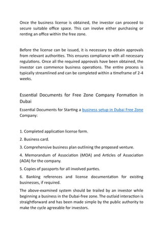 Once the business license is obtained, the investor can proceed to
secure suitable oﬃce space. This can involve either purchasing or
ren ng an oﬃce within the free zone.
Before the license can be issued, it is necessary to obtain approvals
from relevant authori es. This ensures compliance with all necessary
regula ons. Once all the required approvals have been obtained, the
investor can commence business opera ons. The en re process is
typically streamlined and can be completed within a meframe of 2-4
weeks.
Essen al Documents for Free Zone Company Forma on in
Dubai
Essen al Documents for Star ng a business setup in Dubai Free Zone
Company:
1. Completed applica on license form.
2. Business card.
3. Comprehensive business plan outlining the proposed venture.
4. Memorandum of Associa on (MOA) and Ar cles of Associa on
(AOA) for the company.
5. Copies of passports for all involved par es.
6. Banking references and license documenta on for exis ng
businesses, if required.
The above-examined system should be trailed by an investor while
beginning a business in the Dubai-free zone. The outlaid interac on is
straigh orward and has been made simple by the public authority to
make the cycle agreeable for investors.
 