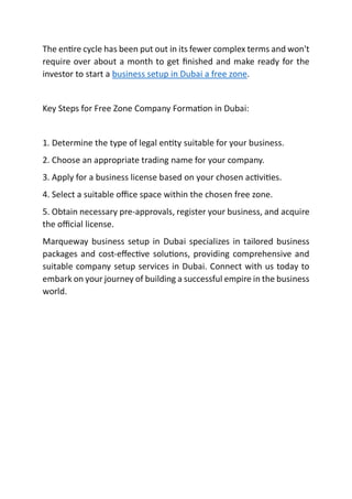 The en re cycle has been put out in its fewer complex terms and won't
require over about a month to get ﬁnished and make ready for the
investor to start a business setup in Dubai a free zone.
Key Steps for Free Zone Company Forma on in Dubai:
1. Determine the type of legal en ty suitable for your business.
2. Choose an appropriate trading name for your company.
3. Apply for a business license based on your chosen ac vi es.
4. Select a suitable oﬃce space within the chosen free zone.
5. Obtain necessary pre-approvals, register your business, and acquire
the oﬃcial license.
Marqueway business setup in Dubai specializes in tailored business
packages and cost-eﬀec ve solu ons, providing comprehensive and
suitable company setup services in Dubai. Connect with us today to
embark on your journey of building a successful empire in the business
world.
 