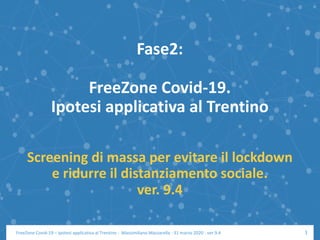 Fase2:
FreeZone Covid-19.
Ipotesi applicativa al Trentino
Screening di massa per evitare il lockdown
e ridurre il distanziamento sociale.
ver. 9.4
1FreeZone Covid-19 – Ipotesi applicativa al Trentino - Massimiliano Mazzarella - 31 marzo 2020 - ver 9.4
 
