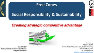 ©2017 CSR Training
Institute
Free Zones
Social Responsibility & Sustainability
Presented by
Wayne Dunn
Former Prof. of Practice in CSR, McGill University
President & Founder
CSR Training Institute
info@csrtraininginstitute.com
Creating strategic competitive advantage
May 3rd, 2017
Cartagena de Indias Convention Centre
Cartagena, Colombia
 