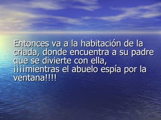 Entonces va a la habitación de la criada, donde encuentra a su padre que se divierte con ella, ¡¡¡¡mientras el abuelo espía por la ventana!!!! 