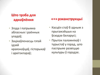 Што трэба для
аднаўлёння
• Згода і патрымка
абласных і раённых
уладаў;
• Зацікаўленасць гэтай
ідэяй
краязнаўцаў, гісторыкаў
і архітэктараў;

«+» рэканструкцыі
• Касцёл стаў б адным з
прыгажэйшых на
ўсходзе Беларусі;
• Прыток паломнікаў і
турыстаў у горад, што
паспрыяе развіццю
культуры ў горадзе.

 