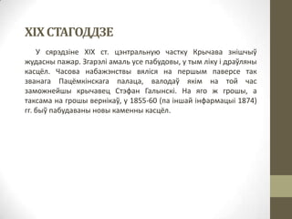 ХІХ СТАГОДДЗЕ
У сярэдзіне ХІХ ст. цэнтральную частку Крычава знішчыў
жудасны пажар. Згарэлі амаль усе пабудовы, у тым ліку і драўляны
касцёл. Часова набажэнствы вяліся на першым паверсе так
званага Пацёмкінскага палаца, валодаў якім на той час
заможнейшы крычавец Стэфан Галынскі. На яго ж грошы, а
таксама на грошы вернікаў, у 1855-60 (па іншай інфармацыі 1874)
гг. быў пабудаваны новы каменны касцёл.

 