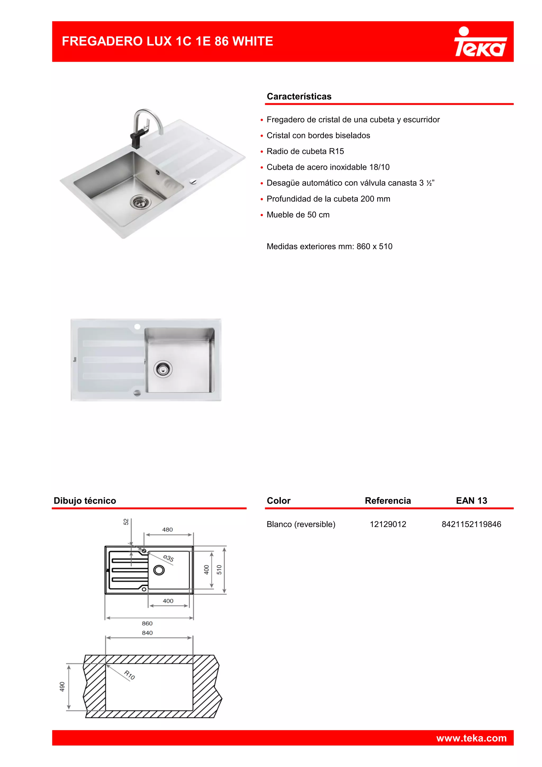 Características
•
•
•
•
•
•
•
Dibujo técnico Color Referencia EAN 13
Blanco (reversible) 12129012 8421152119846
www.teka.com
Cristal con bordes biselados
Medidas exteriores mm: 860 x 510
Fregadero de cristal de una cubeta y escurridor
Profundidad de la cubeta 200 mm
FREGADERO LUX 1C 1E 86 WHITE
Radio de cubeta R15
Cubeta de acero inoxidable 18/10
Mueble de 50 cm
Desagüe automático con válvula canasta 3 ½”
