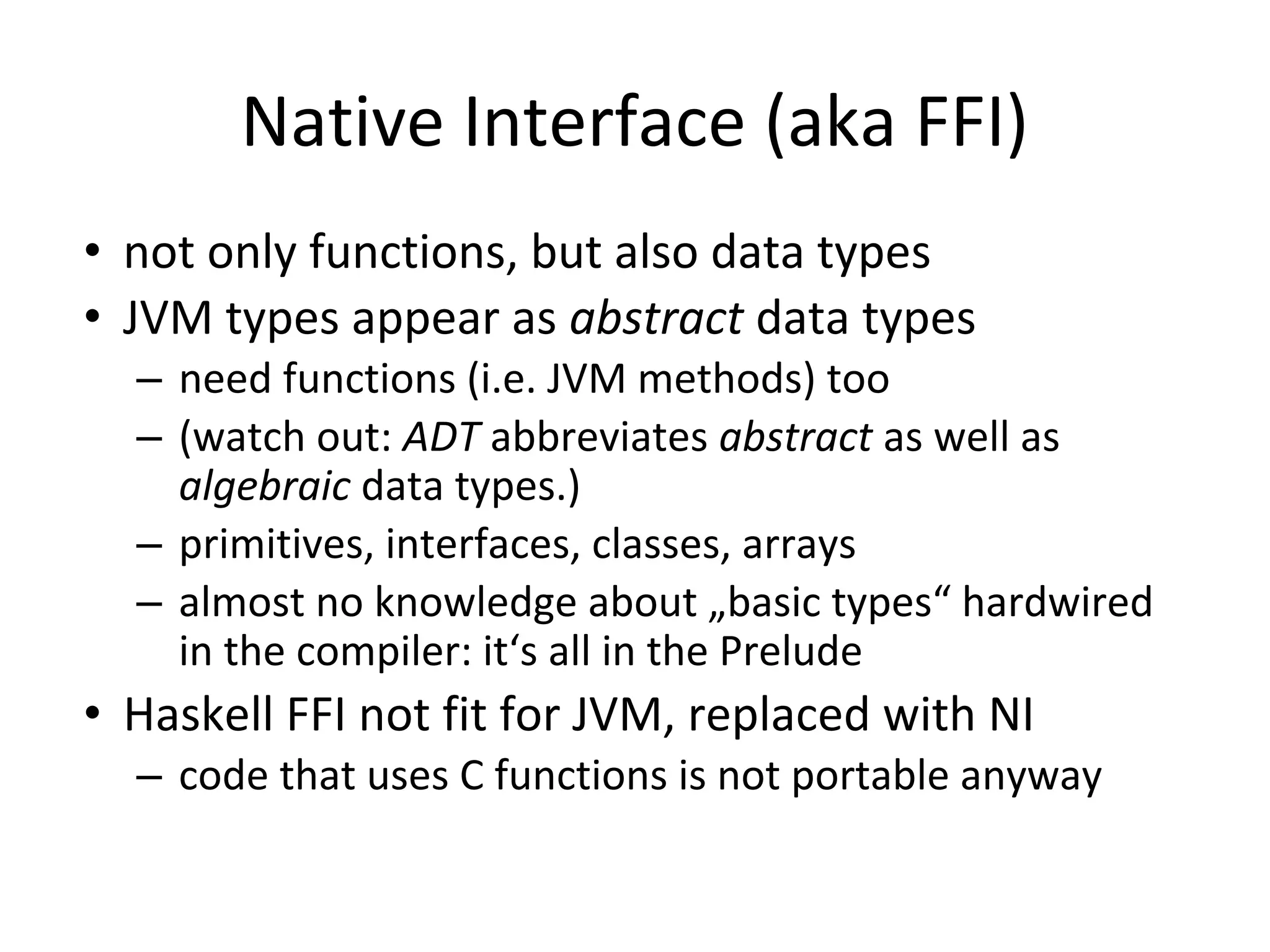 Native Interface (aka FFI)
• not only functions, but also data types
• JVM types appear as abstract data types
– need functions (i.e. JVM methods) too
– (watch out: ADT abbreviates abstract as well as
algebraic data types.)
– primitives, interfaces, classes, arrays
– almost no knowledge about „basic types“ hardwired
in the compiler: it‘s all in the Prelude
• Haskell FFI not fit for JVM, replaced with NI
– code that uses C functions is not portable anyway
 