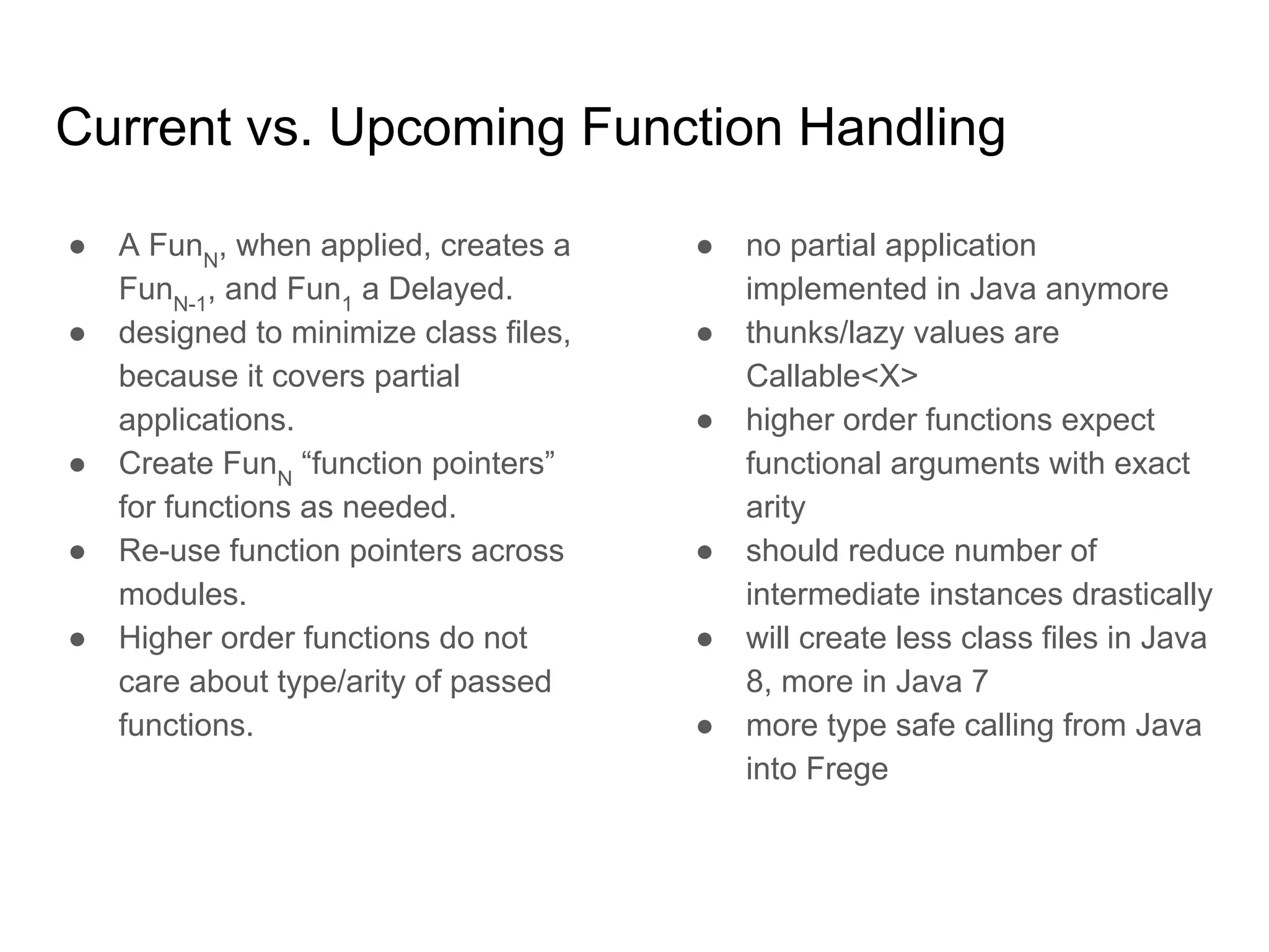 Current vs. Upcoming Function Handling
● A FunN
, when applied, creates a
FunN-1
, and Fun1
a Delayed.
● designed to minimize class files,
because it covers partial
applications.
● Create FunN
“function pointers”
for functions as needed.
● Re-use function pointers across
modules.
● Higher order functions do not
care about type/arity of passed
functions.
● no partial application
implemented in Java anymore
● thunks/lazy values are
Callable<X>
● higher order functions expect
functional arguments with exact
arity
● should reduce number of
intermediate instances drastically
● will create less class files in Java
8, more in Java 7
● more type safe calling from Java
into Frege
 