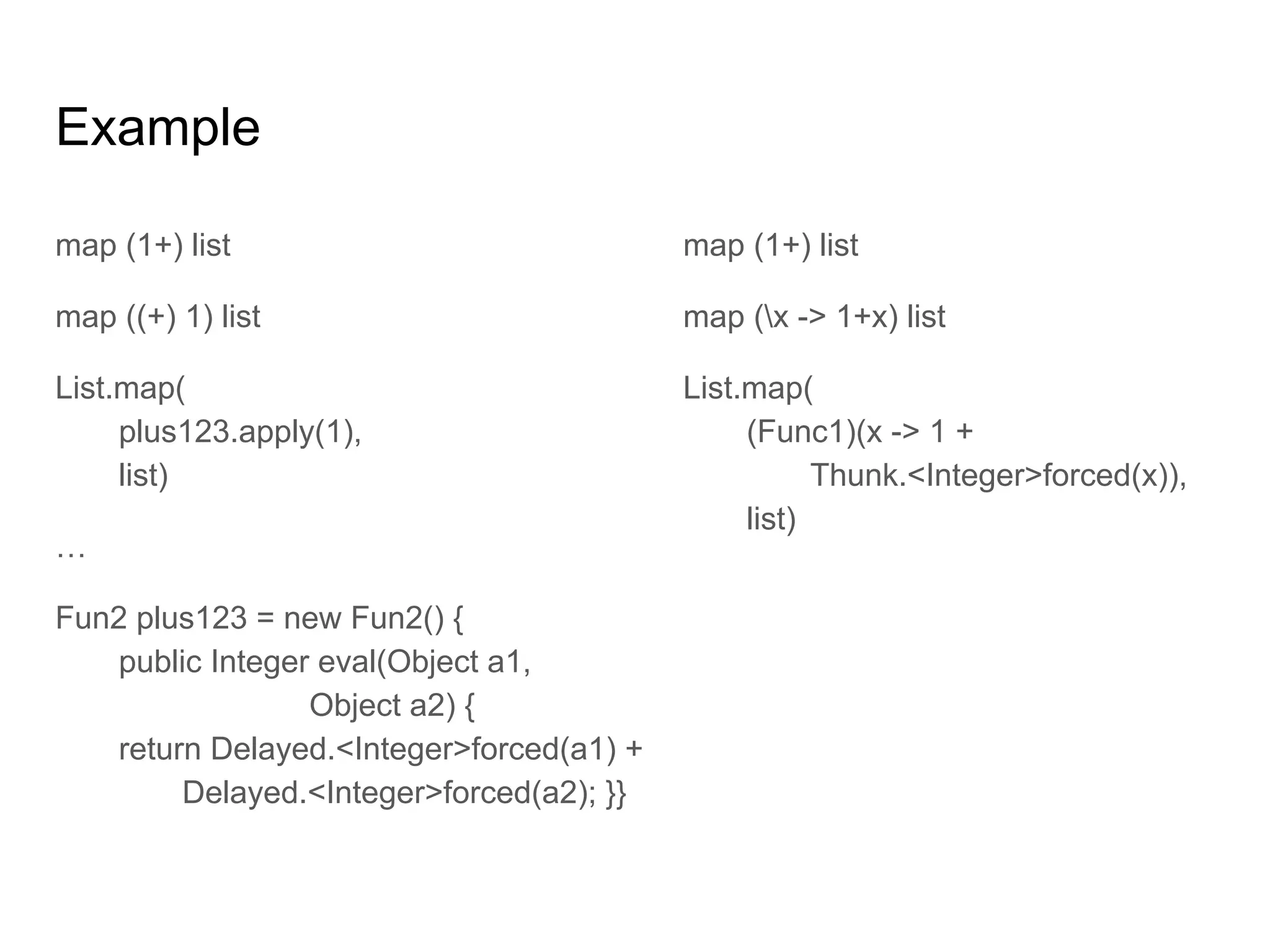 Example
map (1+) list
map ((+) 1) list
List.map(
plus123.apply(1),
list)
…
Fun2 plus123 = new Fun2() {
public Integer eval(Object a1,
Object a2) {
return Delayed.<Integer>forced(a1) +
Delayed.<Integer>forced(a2); }}
map (1+) list
map (x -> 1+x) list
List.map(
(Func1)(x -> 1 +
Thunk.<Integer>forced(x)),
list)
 