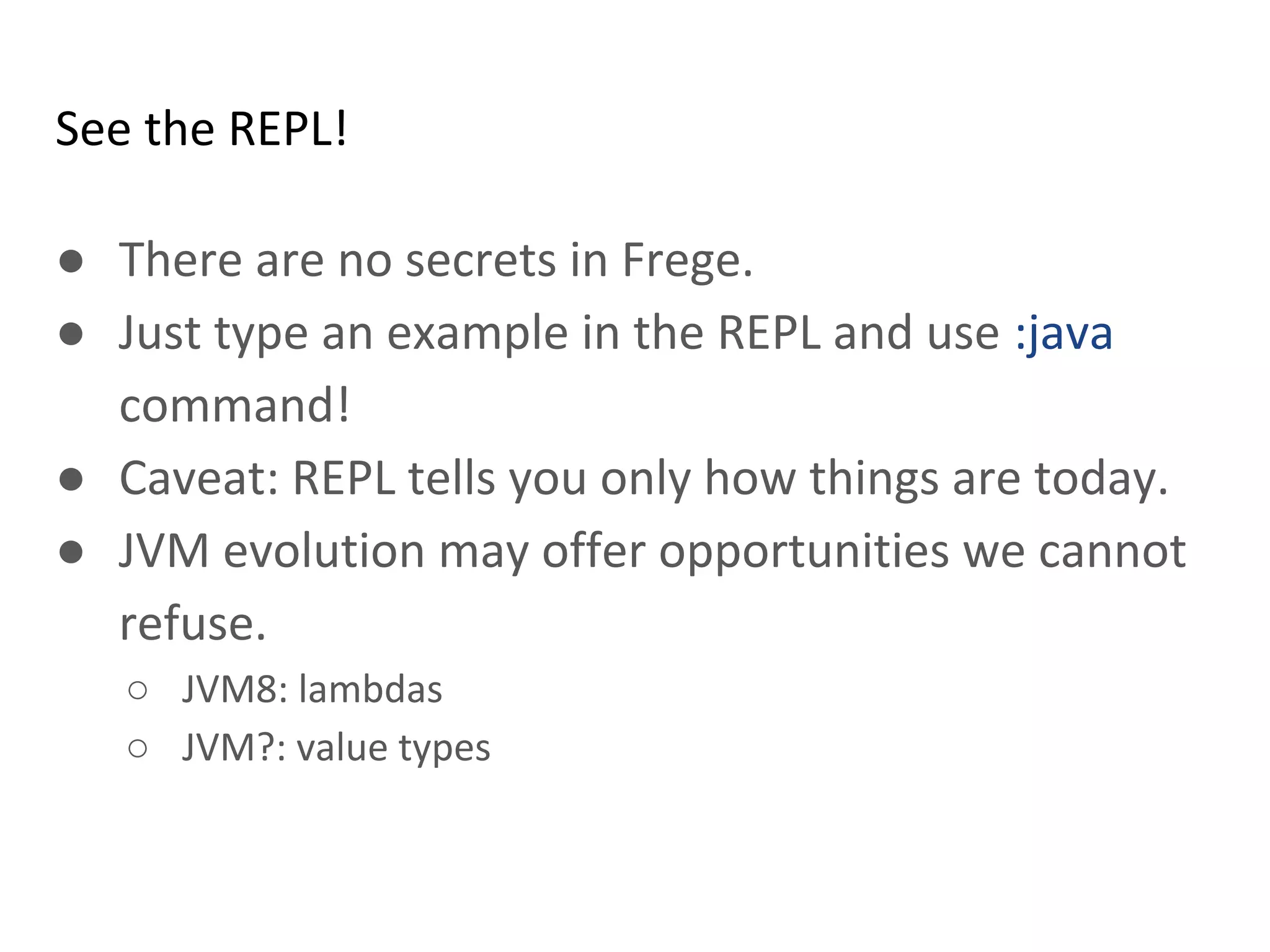 See the REPL!
● There are no secrets in Frege.
● Just type an example in the REPL and use :java
command!
● Caveat: REPL tells you only how things are today.
● JVM evolution may offer opportunities we cannot
refuse.
○ JVM8: lambdas
○ JVM?: value types
 