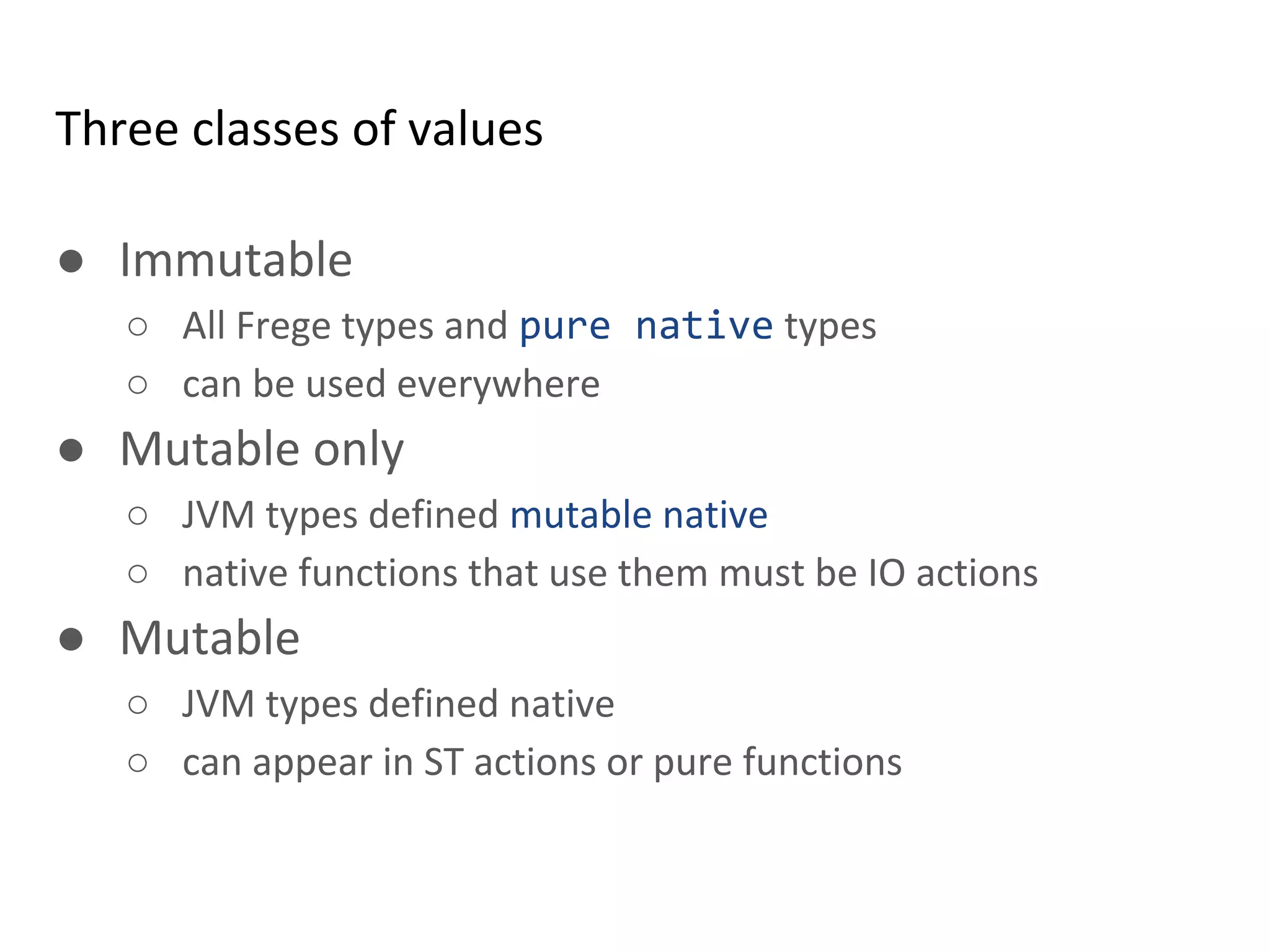 Three classes of values
● Immutable
○ All Frege types and pure native types
○ can be used everywhere
● Mutable only
○ JVM types defined mutable native
○ native functions that use them must be IO actions
● Mutable
○ JVM types defined native
○ can appear in ST actions or pure functions
 
