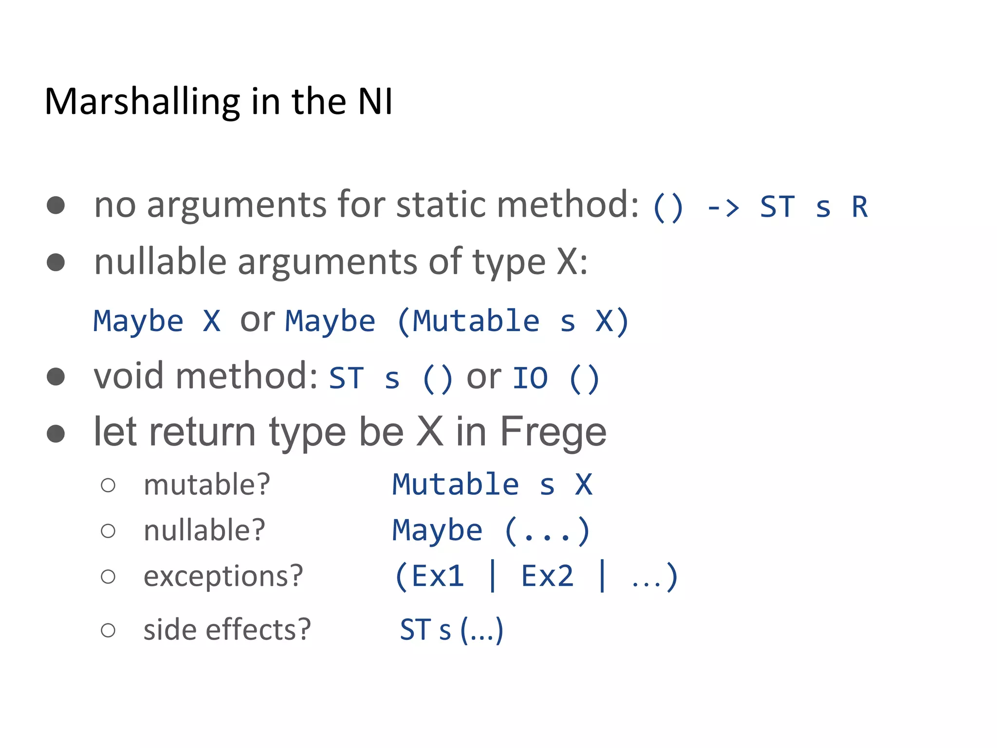 Marshalling in the NI
● no arguments for static method: () -> ST s R
● nullable arguments of type X:
Maybe X or Maybe (Mutable s X)
● void method: ST s () or IO ()
● let return type be X in Frege
○ mutable? Mutable s X
○ nullable? Maybe (...)
○ exceptions? (Ex1 | Ex2 | …)
○ side effects? ST s (...)
 