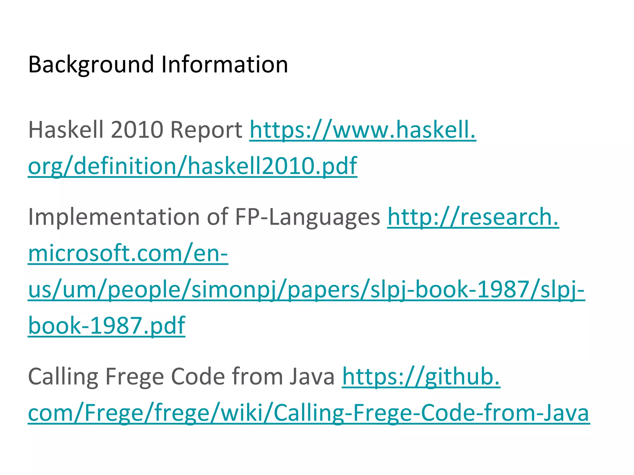 Background Information
Haskell 2010 Report https://www.haskell.
org/definition/haskell2010.pdf
Implementation of FP-Languages http://research.
microsoft.com/en-
us/um/people/simonpj/papers/slpj-book-1987/slpj-
book-1987.pdf
Calling Frege Code from Java https://github.
com/Frege/frege/wiki/Calling-Frege-Code-from-Java
 