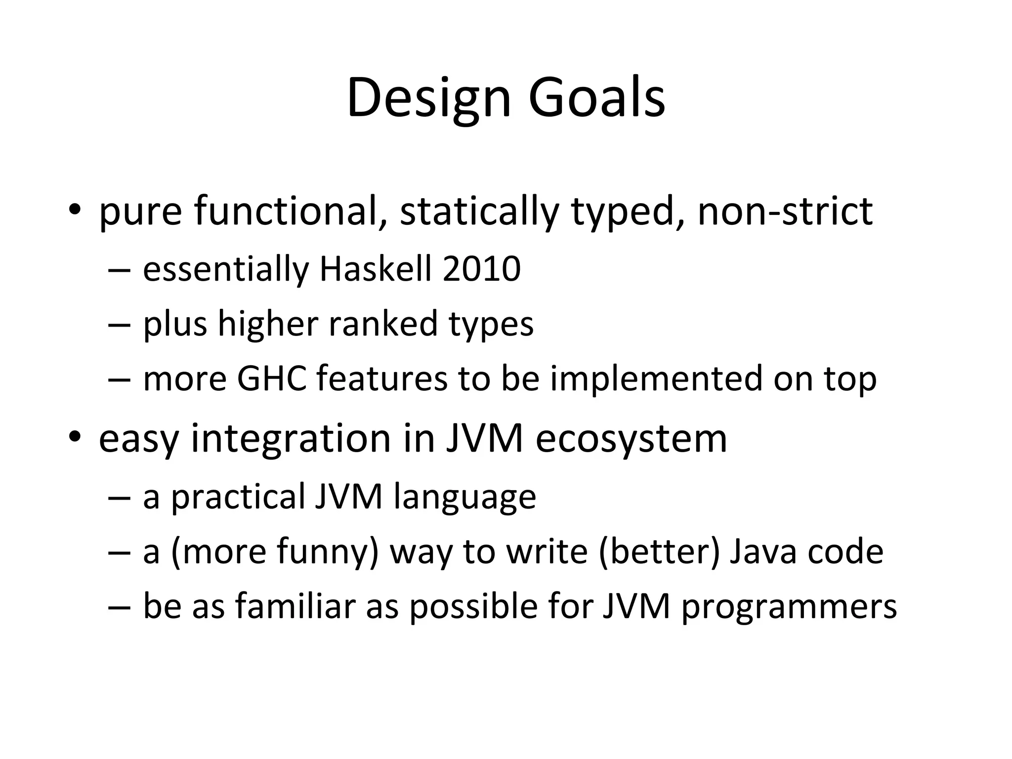 Design Goals
• pure functional, statically typed, non-strict
– essentially Haskell 2010
– plus higher ranked types
– more GHC features to be implemented on top
• easy integration in JVM ecosystem
– a practical JVM language
– a (more funny) way to write (better) Java code
– be as familiar as possible for JVM programmers
 