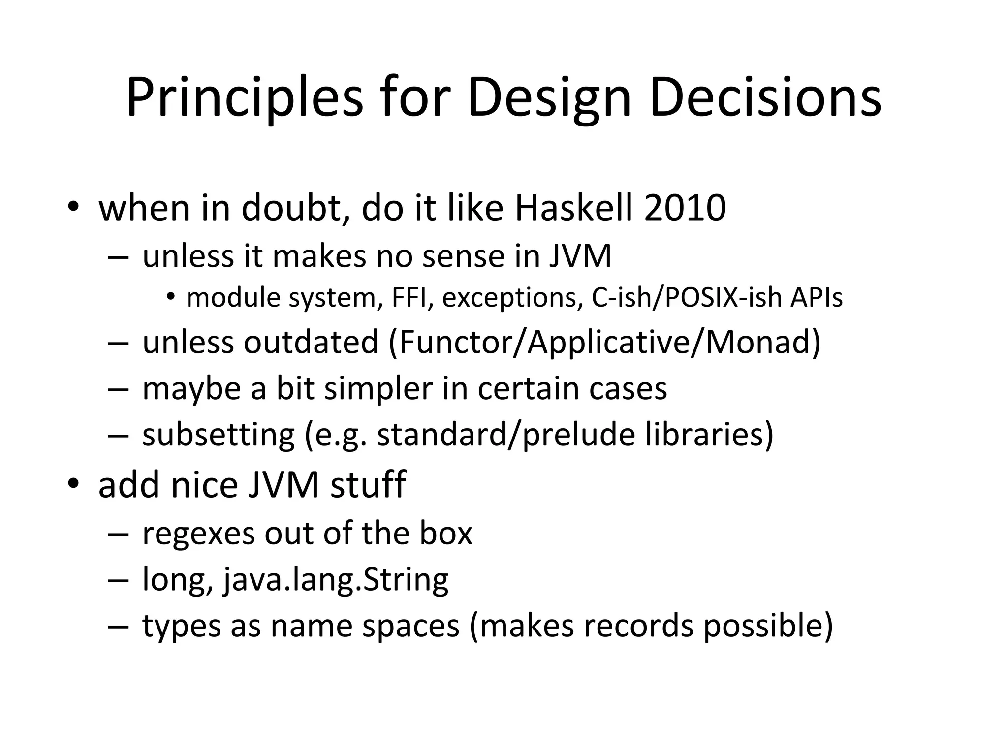 Principles for Design Decisions
• when in doubt, do it like Haskell 2010
– unless it makes no sense in JVM
• module system, FFI, exceptions, C-ish/POSIX-ish APIs
– unless outdated (Functor/Applicative/Monad)
– maybe a bit simpler in certain cases
– subsetting (e.g. standard/prelude libraries)
• add nice JVM stuff
– regexes out of the box
– long, java.lang.String
– types as name spaces (makes records possible)
 