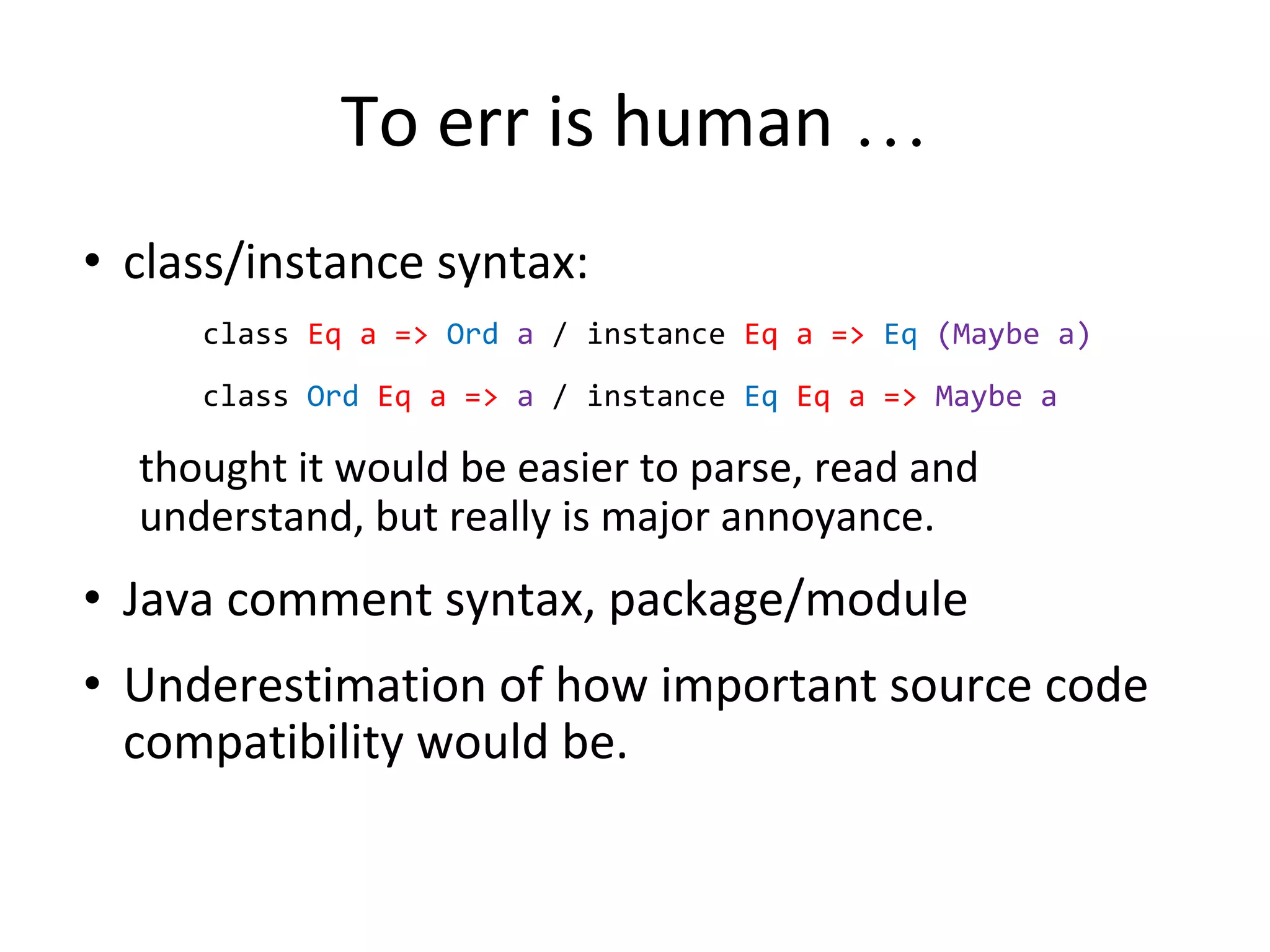 To err is human …
• class/instance syntax:
class Eq a => Ord a / instance Eq a => Eq (Maybe a)
class Ord Eq a => a / instance Eq Eq a => Maybe a
thought it would be easier to parse, read and
understand, but really is major annoyance.
• Java comment syntax, package/module
• Underestimation of how important source code
compatibility would be.
 
