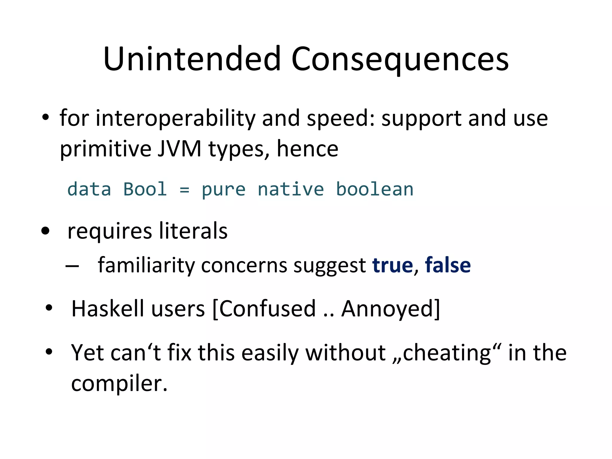 Unintended Consequences
• for interoperability and speed: support and use
primitive JVM types, hence
data Bool = pure native boolean
• requires literals
– familiarity concerns suggest true, false
• Haskell users [Confused .. Annoyed]
• Yet can‘t fix this easily without „cheating“ in the
compiler.
 