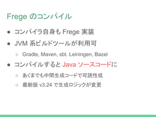 Frege のコンパイル
● コンパイラ自身も Frege 実装
● JVM 系ビルドツールが利用可
○ Gradle, Maven, sbt. Leiningen, Bazel
● コンパイルすると Java ソースコードに
○ あくまでも中間生成コードで可読性低
○ 最新版 v3.24 で生成ロジックが変更
 