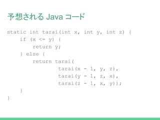 予想される Java コード
static int tarai(int x, int y, int z) {
if (x <= y) {
return y;
} else {
return tarai(
tarai(x - 1, y, z),
tarai(y - 1, z, x),
tarai(z - 1, x, y));
}
}
 