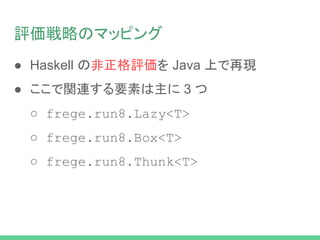 評価戦略のマッピング
● Haskell の非正格評価を Java 上で再現
● ここで関連する要素は主に 3 つ
○ frege.run8.Lazy<T>
○ frege.run8.Box<T>
○ frege.run8.Thunk<T>
 