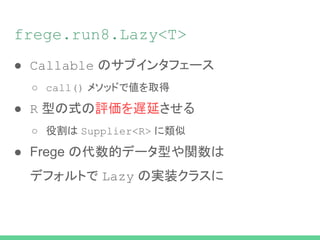 frege.run8.Lazy<T>
● Callable のサブインタフェース
○ call() メソッドで値を取得
● R 型の式の評価を遅延させる
○ 役割は Supplier<R> に類似
● Frege の代数的データ型や関数は
デフォルトで Lazy の実装クラスに
 