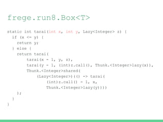 frege.run8.Box<T>
static int tarai(int x, int y, Lazy<Integer> z) {
if (x <= y) {
return y;
} else {
return tarai(
tarai(x - 1, y, z),
tarai(y - 1, (int)z.call(), Thunk.<Integer>lazy(x)),
Thunk.<Integer>shared(
(Lazy<Integer>)(() -> tarai(
(int)z.call() - 1, x,
Thunk.<Integer>lazy(y))))
);
}
}
 