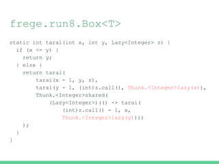 frege.run8.Box<T>
static int tarai(int x, int y, Lazy<Integer> z) {
if (x <= y) {
return y;
} else {
return tarai(
tarai(x - 1, y, z),
tarai(y - 1, (int)z.call(), Thunk.<Integer>lazy(x)),
Thunk.<Integer>shared(
(Lazy<Integer>)(() -> tarai(
(int)z.call() - 1, x,
Thunk.<Integer>lazy(y))))
);
}
}
 