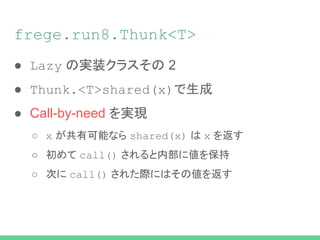 frege.run8.Thunk<T>
● Lazy の実装クラスその 2
● Thunk.<T>shared(x)で生成
● Call-by-need を実現
○ x が共有可能なら shared(x) は x を返す
○ 初めて call() されると内部に値を保持
○ 次に call() された際にはその値を返す
 