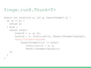 frege.run8.Thunk<T>
static int tarai(int x, int y, Lazy<Integer> z) {
if (x <= y) {
return y;
} else {
return tarai(
tarai(x - 1, y, z),
tarai(y - 1, (int)z.call(), Thunk.<Integer>lazy(x)),
Thunk.<Integer>shared(
(Lazy<Integer>)(() -> tarai(
(int)z.call() - 1, x,
Thunk.<Integer>lazy(y))))
);
}
}
 