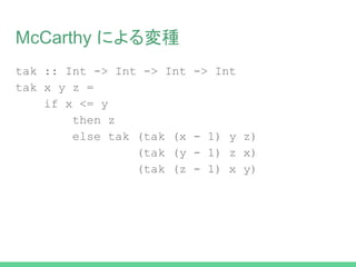 McCarthy による変種
tak :: Int -> Int -> Int -> Int
tak x y z =
if x <= y
then z
else tak (tak (x - 1) y z)
(tak (y - 1) z x)
(tak (z - 1) x y)
 