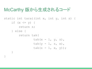 McCarthy 版から生成されるコード
static int tak(int x, int y, int z) {
if (x <= y) {
return z;
} else {
return tak(
tak(x - 1, y, z),
tak(y - 1, z, x),
tak(z - 1, x, y));
}
}
 