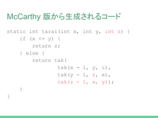 McCarthy 版から生成されるコード
static int tak(int x, int y, int z) {
if (x <= y) {
return z;
} else {
return tak(
tak(x - 1, y, z),
tak(y - 1, z, x),
tak(z - 1, x, y));
}
}
 
