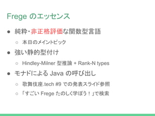 Frege のエッセンス
● 純粋・非正格評価な関数型言語
○ 本日のメイントピック
● 強い静的型付け
○ Hindley-Milner 型推論 + Rank-N types
● モナドによる Java の呼び出し
○ 歌舞伎座.tech #9 での発表スライド参照
○ 「すごい Frege たのしく学ぼう！」で検索
 