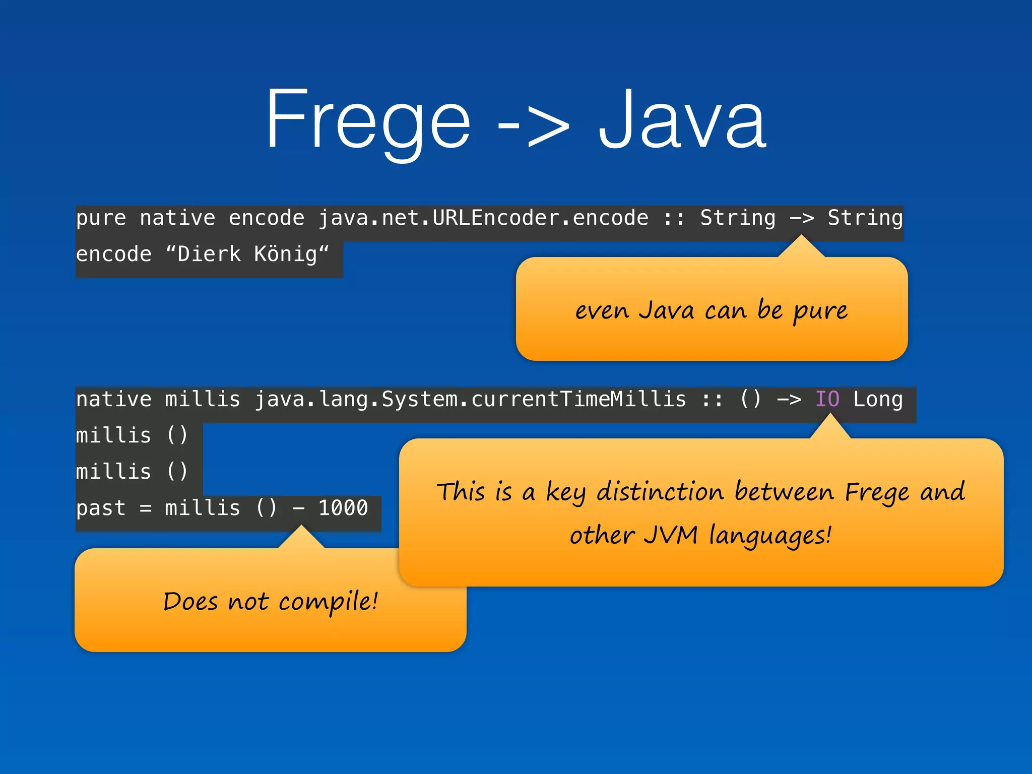pure native encode java.net.URLEncoder.encode :: String -> String
encode “Dierk König“
 
native millis java.lang.System.currentTimeMillis :: () -> IO Long
millis ()
millis ()
past = millis () - 1000  
Does not compile!
Frege -> Java
This is a key distinction between Frege and 
other JVM languages!
even Java can be pure
 