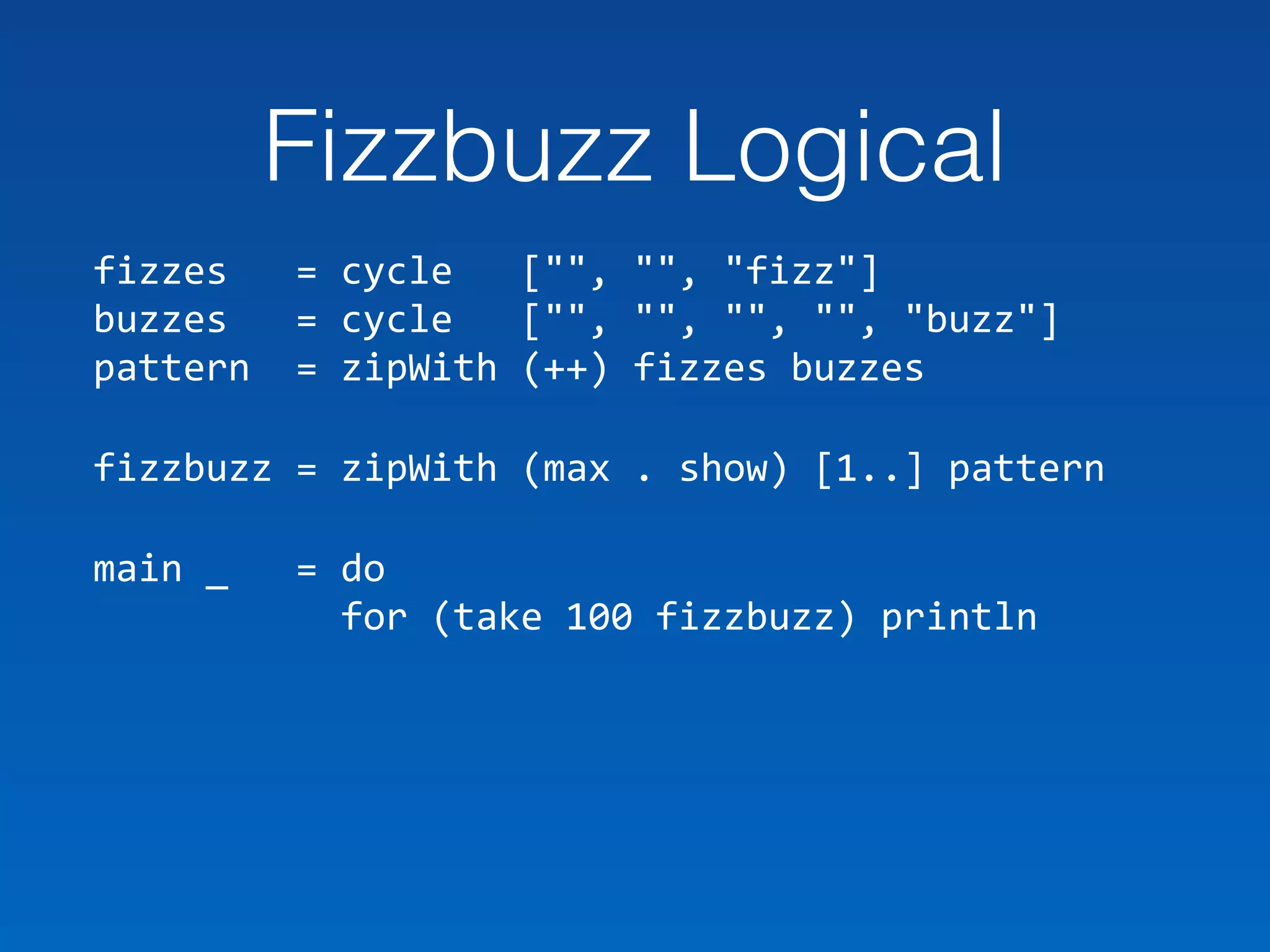 Fizzbuzz Logical
fizzes			=	cycle			["",	"",	"fizz"] 
buzzes			=	cycle			["",	"",	"",	"",	"buzz"] 
pattern		=	zipWith	(++)	fizzes	buzzes	
fizzbuzz	=	zipWith	(max	.	show)	[1..]	pattern		
main	_			=	do 
											for	(take	100	fizzbuzz)	println
 