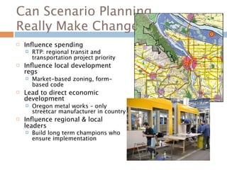Can Scenario Planning
Really Make Change?
   Inﬂuence spending
       RTP: regional transit and
        transportation project priority
   Inﬂuence local development
    regs
       Market-based zoning, form-
        based code
   Lead to direct economic
    development
       Oregon metal works – only
        streetcar manufacturer in country
   Inﬂuence regional & local
    leaders
       Build long term champions who
        ensure implementation
 