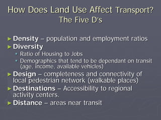How Does Land Use Affect Transport?
                  The Five D’s

► Density –   population and employment ratios
► Diversity
    Ratio of Housing to Jobs
    Demographics that tend to be dependant on transit
    (age, income, available vehicles)
► Design    – completeness and connectivity of
  local pedestrian network (walkable places)
► Destinations – Accessibility to regional
  activity centers.
► Distance – areas near transit
 