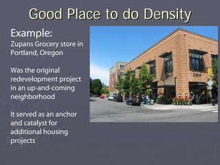 Good Place to do Density
Example:
Zupans Grocery store in
Portland, Oregon

Was the original
redevelopment project
in an up-and-coming
neighborhood

It served as an anchor
and catalyst for
additional housing
projects
 