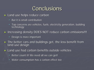Conclusions
►   Land use helps reduce carbon
       But it is small contribution
       Top concerns are vehicles, fuels, electricity generation, building
       technology
►   Increasing density DOES NOT reduce carbon emissions!!!
       Design is more important
►   The better cars and buildings get, the less benefit from
    land use design
►   Land use had carbon benefits outside vehicles
       Better count it! We need all we can get!
       Water consumption has a carbon effect too
 