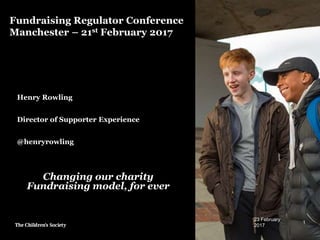 Fundraising Regulator Conference
Manchester – 21st February 2017
Henry Rowling
Director of Supporter Experience
@henryrowling
23 February
2017
1
Changing our charity
Fundraising model, for ever
 