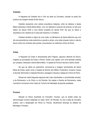 Castedo
A freguesia de Castedo fica a 7km da sede do Concelho, situada na parte Sul
próximo da margem direita do Rio Douro.
Castedo apresenta uma valiosa arquitetura religiosa, onde se destaca a Igreja
Matriz dedicada a Santa Maria Maior, com um belíssimo conjunto de pinturas no teto que
datam do século XVIII e uma Santa Custódia do século XVII. No que se refere a
arquitetura civil, destaca-se a Casa dos Queirós e o Chafariz.
Castedo também é digno de uma visita, ao Miradouro de Santa Marinha que nos
dá uma panorâmica onde predomina o granito e ainda, uma visão singular sobre o vale do
Douro onde nos vinhedos das quintas, se produzem os melhores vinhos do Porto.
Cotas
A freguesia de Cotas é atravessada pelo Fragoso, pequeno afluente do Douro,
engloba as povoações de Cotas e Póvoa. Existe uma capela, com uma fachada coberta
por azulejos, dedicada a Santa Maria Maior. A capela da Póvoa é devota a Santo André.
No que se refere ao património, encontra-se a imagem quinhentista de Santa
Maria de Cotas, assim como a Capela do Senhor dos Aflitos, Fontanário, Cruzeiro, Casas
e Quintas Senhoriais e Calçada Romana, paisagens naturais e adega de vinhos do Porto.
Situam-se nesta freguesia algumas das mais importantes e reconhecidas quintas:
a da Romaneira, a do Cíbio e a do Roncão. De realçar a Quinta da Romaneira, neste
momento a funcionar como Casa de Turismo de Habitação de grande qualidade.
Favaios
Situada no flanco Sudoeste do Concelho, Favaios, que já existia antes da
denominação romana integrada na vasta “terra” de Panóias, foi vila e sede de concelho
próprio, sob a designação de Flavia ou Flavias. Atualmente abrange as aldeias de
Mondego e Favaios.
 