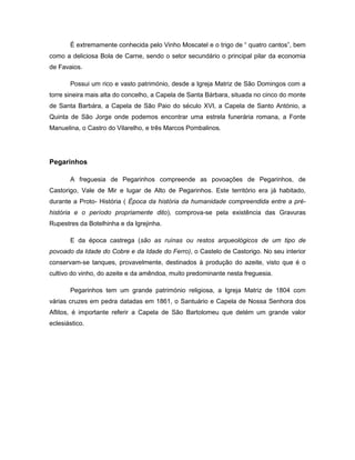 É extremamente conhecida pelo Vinho Moscatel e o trigo de “ quatro cantos”, bem
como a deliciosa Bola de Carne, sendo o setor secundário o principal pilar da economia
de Favaios.
Possui um rico e vasto património, desde a Igreja Matriz de São Domingos com a
torre sineira mais alta do concelho, a Capela de Santa Bárbara, situada no cinco do monte
de Santa Barbára, a Capela de São Paio do século XVI, a Capela de Santo António, a
Quinta de São Jorge onde podemos encontrar uma estrela funerária romana, a Fonte
Manuelina, o Castro do Vilarelho, e três Marcos Pombalinos.
Pegarinhos
A freguesia de Pegarinhos compreende as povoações de Pegarinhos, de
Castorigo, Vale de Mir e lugar de Alto de Pegarinhos. Este território era já habitado,
durante a Proto- História ( Época da história da humanidade compreendida entre a pré-
história e o período propriamente dito), comprova-se pela existência das Gravuras
Rupestres da Botelhinha e da Igrejinha.
E da época castrega (são as ruínas ou restos arqueológicos de um tipo de
povoado da Idade do Cobre e da Idade do Ferro), o Castelo de Castorigo. No seu interior
conservam-se tanques, provavelmente, destinados à produção do azeite, visto que é o
cultivo do vinho, do azeite e da amêndoa, muito predominante nesta freguesia.
Pegarinhos tem um grande património religiosa, a Igreja Matriz de 1804 com
várias cruzes em pedra datadas em 1861, o Santuário e Capela de Nossa Senhora dos
Aflitos, é importante referir a Capela de São Bartolomeu que detém um grande valor
eclesiástico.
 