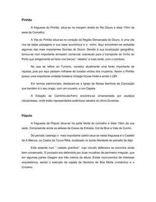 Pinhão
A freguesia do Pinhão, situa-se na margem direita do Rio Douro e dista 17km da
sede de Concelho.
A Vila do Pinhão situa-se no coração da Região Demarcada do Douro, é uma vila
rica de belas paisagens e sua base económica e o vinho. Aqui encontram-se sediadas
algumas das mais importantes Quintas do Douro. Devido à sua localização geográfica,
tornou-se num importante armazém comercial, sobretudo para o transporte do Vinho do
Porto que antigamente se fazia nos barcos “ rabelos” e mais tarde, com o comboio.
No que se refere ao Turismo, constitui atualmente uma fonte importante de
riqueza, pois por aqui passam milhares de turistas vindos dos cruzeiros. Assim o Pinhão
possui uma importante unidade hoteleira Vintage House Hotel e ainda o LBV.
Em termos patrimoniais, destacam-se a Igreja da Nossa Senhora da Conceição
que também é o seu orago, com um cruzeiro, e um Capela.
A Estação de Caminho-de-Ferro encontra-se ornamentada por azulejos
oitocentistas, onde estão representados autênticos retratos do ofício Duriense.
Pópulo
A freguesia de Pópulo situa-se na parte Norte do concelho e dista 15km da sua
sede. Compreende ainda as aldeias de Casas da Estrada, Cal de Bois e Vale de Cunho.
Do período castrego o mais importante castro situa-se nesta freguesia é o Castelo
de S.Marcos, ou Castro da Touca Rôta, localizado no bordo Nordeste do planalto de Alijó.
Está assente num “ castelo granítico”, cujo circuito defensivo se encontra ainda
bem conservado. O povoado era defendido por duas muralhas de perímetro irregular, que
em algumas partes chegam aos três metros de altura. Existe monumentos de interesse
arquitetónica, sendo o exemplo da capela da Senhora da Boa Morte (românico) e o
Cruzeiro.
 