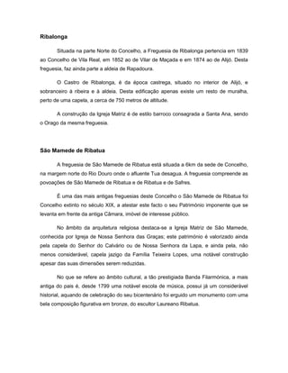Ribalonga
Situada na parte Norte do Concelho, a Freguesia de Ribalonga pertencia em 1839
ao Concelho de Vila Real, em 1852 ao de Vilar de Maçada e em 1874 ao de Alijó. Desta
freguesia, faz ainda parte a aldeia de Rapadoura.
O Castro de Ribalonga, é da época castrega, situado no interior de Alijó, e
sobranceiro à ribeira e à aldeia. Desta edificação apenas existe um resto de muralha,
perto de uma capela, a cerca de 750 metros de altitude.
A construção da Igreja Matriz é de estilo barroco consagrada a Santa Ana, sendo
o Orago da mesma freguesia.
São Mamede de Ribatua
A freguesia de São Mamede de Ribatua está situada a 6km da sede de Concelho,
na margem norte do Rio Douro onde o afluente Tua desagua. A freguesia compreende as
povoações de São Mamede de Ribatua e de Ribatua e de Safres.
É uma das mais antigas freguesias deste Concelho o São Mamede de Ribatua foi
Concelho extinto no século XIX, a atestar este facto o seu Património imponente que se
levanta em frente da antiga Câmara, imóvel de interesse público.
No âmbito da arquitetura religiosa destaca-se a Igreja Matriz de São Mamede,
conhecida por Igreja de Nossa Senhora das Graças; este património é valorizado ainda
pela capela do Senhor do Calvário ou de Nossa Senhora da Lapa, e ainda pela, não
menos considerável, capela jazigo da Família Teixeira Lopes, uma notável construção
apesar das suas dimensões serem reduzidas.
No que se refere ao âmbito cultural, a tão prestigiada Banda Filarmónica, a mais
antiga do pais é, desde 1799 uma notável escola de música, possui já um considerável
historial, aquando de celebração do seu bicentenário foi erguido um monumento com uma
bela composição figurativa em bronze, do escultor Laureano Ribatua.
 