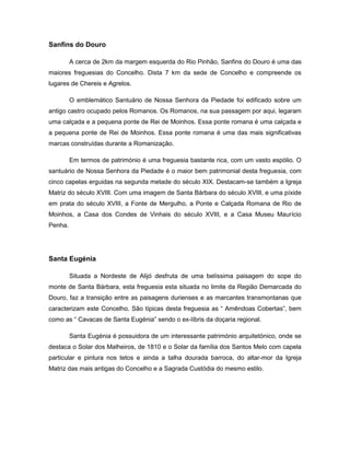 Sanfins do Douro
A cerca de 2km da margem esquerda do Rio Pinhão, Sanfins do Douro é uma das
maiores freguesias do Concelho. Dista 7 km da sede de Concelho e compreende os
lugares de Chereis e Agrelos.
O emblemático Santuário de Nossa Senhora da Piedade foi edificado sobre um
antigo castro ocupado pelos Romanos. Os Romanos, na sua passagem por aqui, legaram
uma calçada e a pequena ponte de Rei de Moinhos. Essa ponte romana é uma calçada e
a pequena ponte de Rei de Moinhos. Essa ponte romana é uma das mais significativas
marcas construídas durante a Romanização.
Em termos de património é uma freguesia bastante rica, com um vasto espólio. O
santuário de Nossa Senhora da Piedade é o maior bem patrimonial desta freguesia, com
cinco capelas erguidas na segunda metade do século XIX. Destacam-se também a Igreja
Matriz do século XVIII. Com uma imagem de Santa Bárbara do século XVIII, e uma píxide
em prata do século XVIII, a Fonte de Mergulho, a Ponte e Calçada Romana de Rio de
Moinhos, a Casa dos Condes de Vinhais do século XVIII, e a Casa Museu Maurício
Penha.
Santa Eugénia
Situada a Nordeste de Alijó desfruta de uma belíssima paisagem do sope do
monte de Santa Bárbara, esta freguesia esta situada no limite da Região Demarcada do
Douro, faz a transição entre as paisagens durienses e as marcantes transmontanas que
caracterizam este Concelho. São típicas desta freguesia as “ Amêndoas Cobertas”, bem
como as “ Cavacas de Santa Eugénia” sendo o ex-líbris da doçaria regional.
Santa Eugénia é possuidora de um interessante património arquitetónico, onde se
destaca o Solar dos Malheiros, de 1810 e o Solar da família dos Santos Melo com capela
particular e pintura nos tetos e ainda a talha dourada barroca, do altar-mor da Igreja
Matriz das mais antigas do Concelho e a Sagrada Custódia do mesmo estilo.
 
